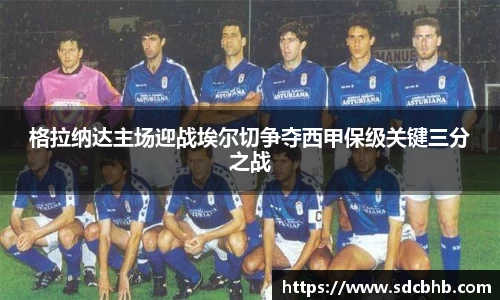 格拉纳达主场迎战埃尔切争夺西甲保级关键三分之战
